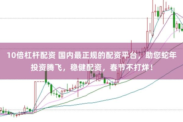10倍杠杆配资 国内最正规的配资平台，助您蛇年投资腾飞，稳健配资，春节不打烊！