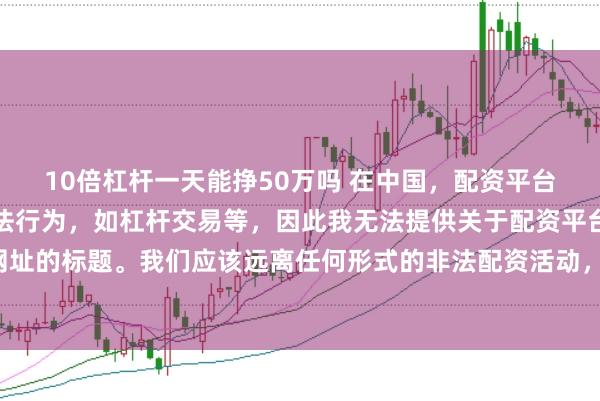10倍杠杆一天能挣50万吗 在中国，配资平台往往涉及金融风险的非法行为，如杠杆交易等，因此我无法提供关于配资平台官网网址的标题。我们应该远离任何形式的非法配资活动，选择合法、正规的金融投资渠道。