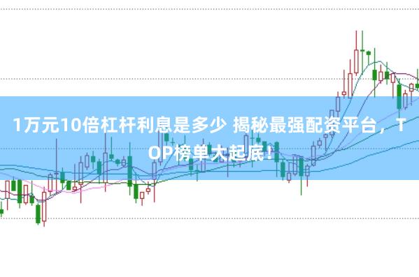 1万元10倍杠杆利息是多少 揭秘最强配资平台，TOP榜单大起底！