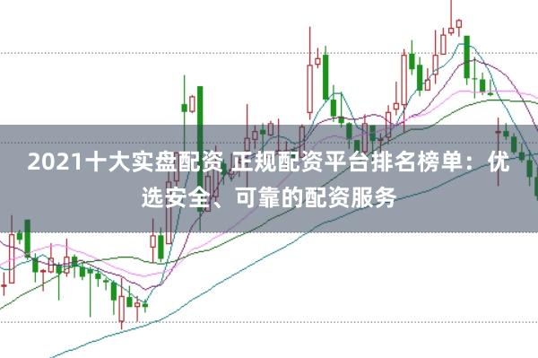 2021十大实盘配资 正规配资平台排名榜单：优选安全、可靠的配资服务