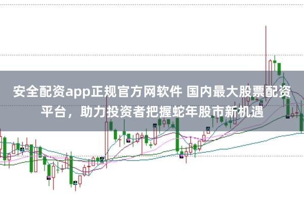 安全配资app正规官方网软件 国内最大股票配资平台，助力投资者把握蛇年股市新机遇