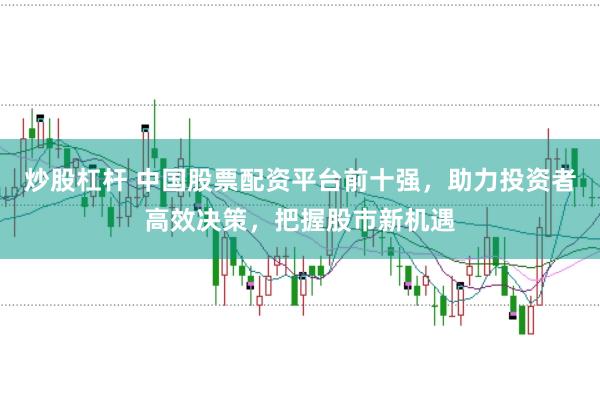 炒股杠杆 中国股票配资平台前十强，助力投资者高效决策，把握股市新机遇