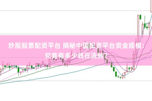 炒股股票配资平台 揭秘中国配资平台资金规模：究竟有多少钱在流转？