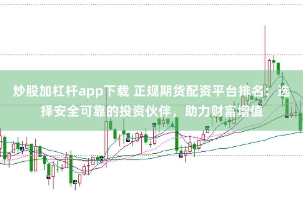 炒股加杠杆app下载 正规期货配资平台排名：选择安全可靠的投资伙伴，助力财富增值