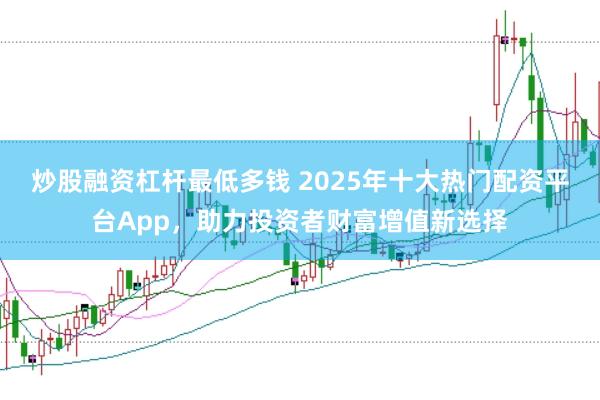 炒股融资杠杆最低多钱 2025年十大热门配资平台App，助力投资者财富增值新选择