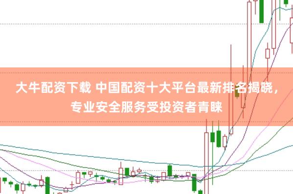 大牛配资下载 中国配资十大平台最新排名揭晓，专业安全服务受投资者青睐