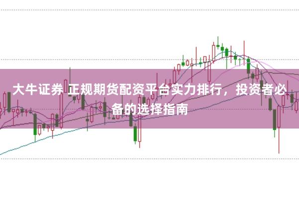 大牛证券 正规期货配资平台实力排行，投资者必备的选择指南