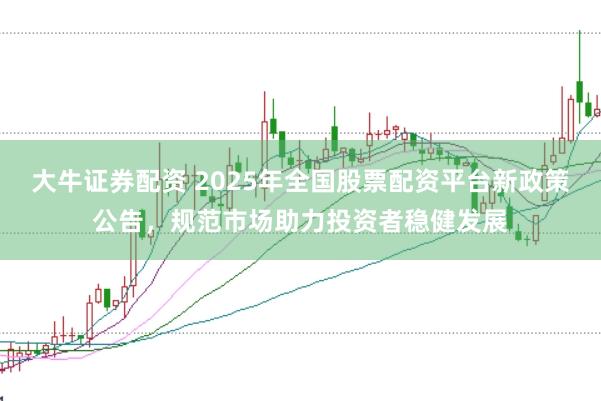 大牛证券配资 2025年全国股票配资平台新政策公告，规范市场助力投资者稳健发展
