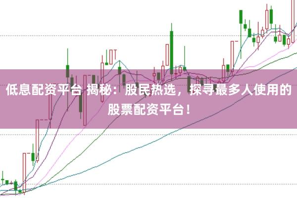 低息配资平台 揭秘：股民热选，探寻最多人使用的股票配资平台！