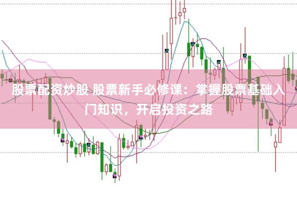 股票配资炒股 股票新手必修课：掌握股票基础入门知识，开启投资之路