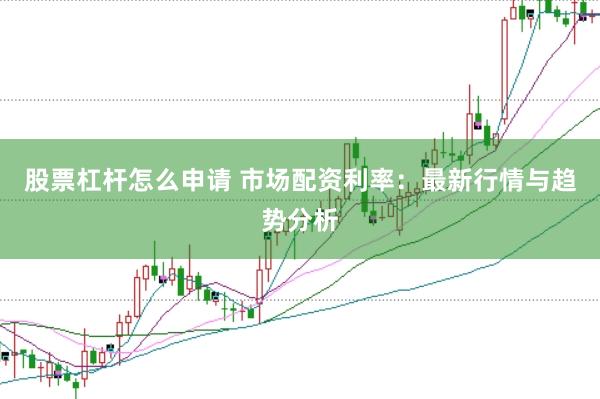 股票杠杆怎么申请 市场配资利率：最新行情与趋势分析