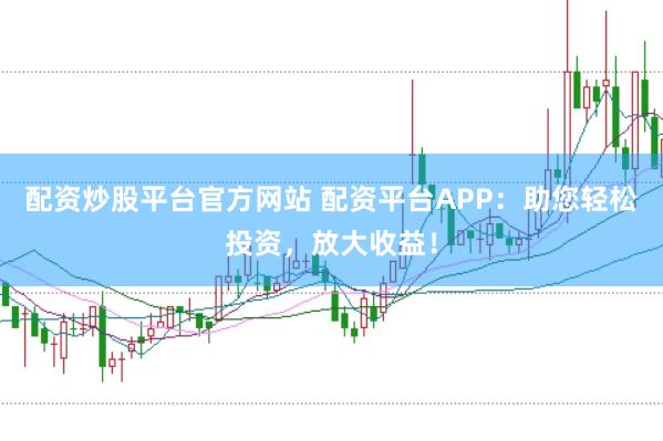 配资炒股平台官方网站 配资平台APP：助您轻松投资，放大收益！