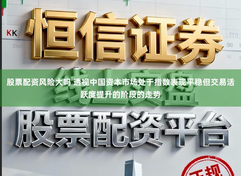 股票配资风险大吗 透视中国资本市场处于指数表现平稳但交易活跃度提升的阶段的走势