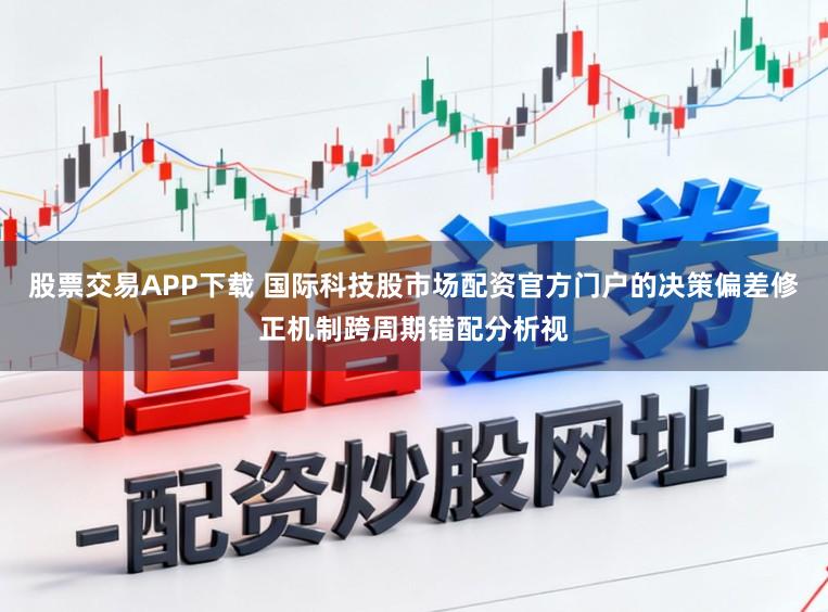 股票交易APP下载 国际科技股市场配资官方门户的决策偏差修正机制跨周期错配分析视