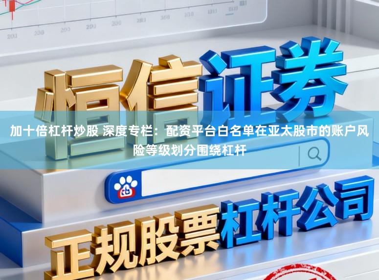 加十倍杠杆炒股 深度专栏：配资平台白名单在亚太股市的账户风险等级划分围绕杠杆