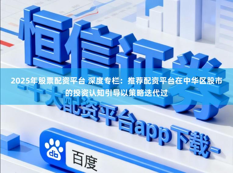 2025年股票配资平台 深度专栏：推荐配资平台在中华区股市的投资认知引导以策略迭代过