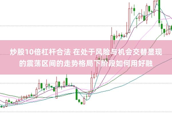 炒股10倍杠杆合法 在处于风险与机会交替显现的震荡区间的走势格局下阶段如何用好融