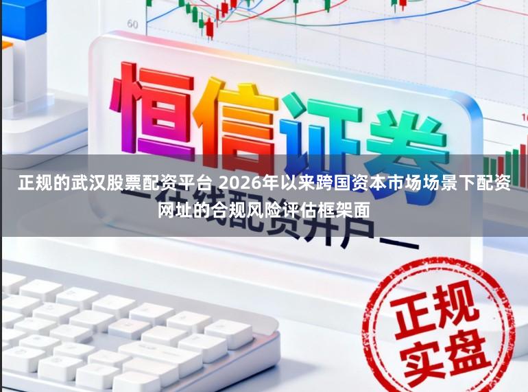 正规的武汉股票配资平台 2026年以来跨国资本市场场景下配资网址的合规风险评估框架面