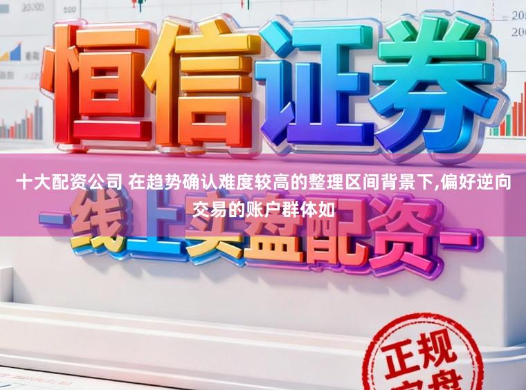 十大配资公司 在趋势确认难度较高的整理区间背景下,偏好逆向交易的账户群体如