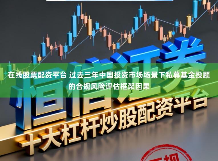 在线股票配资平台 过去三年中国投资市场场景下私募基金投顾的合规风险评估框架因果