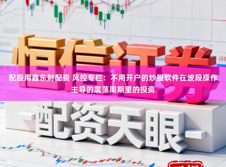 配股用鑫东财配资 风控专栏：不用开户的炒股软件在波段操作主导的震荡周期里的投资