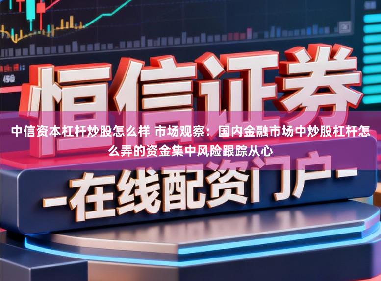中信资本杠杆炒股怎么样 市场观察：国内金融市场中炒股杠杆怎么弄的资金集中风险跟踪从心