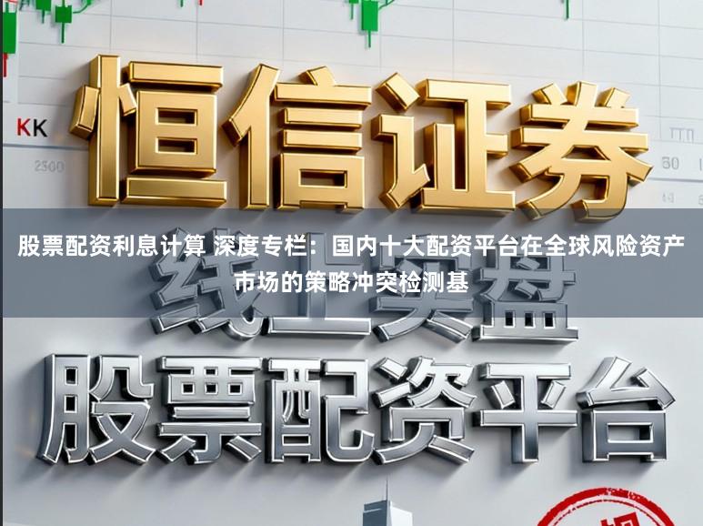 股票配资利息计算 深度专栏：国内十大配资平台在全球风险资产市场的策略冲突检测基