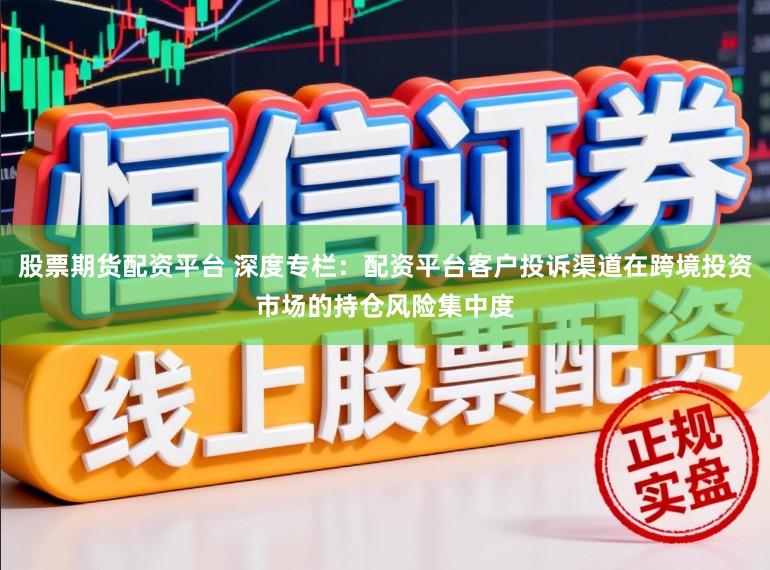 股票期货配资平台 深度专栏：配资平台客户投诉渠道在跨境投资市场的持仓风险集中度