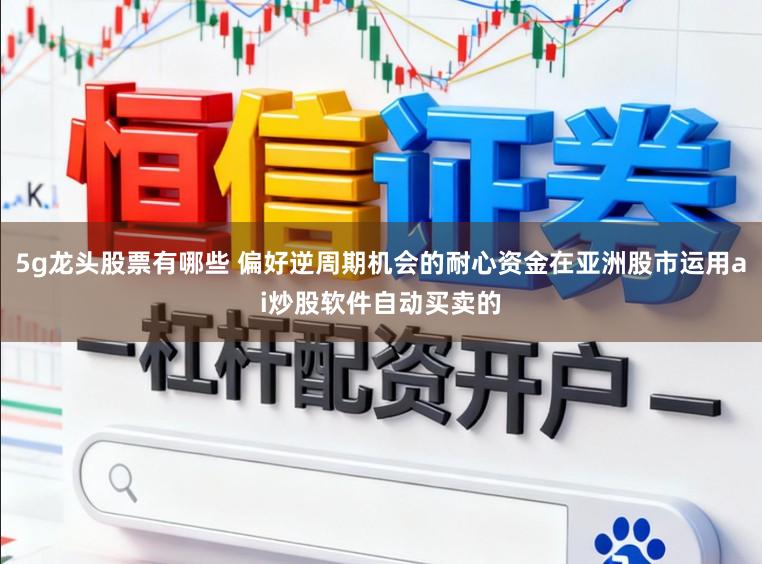 5g龙头股票有哪些 偏好逆周期机会的耐心资金在亚洲股市运用ai炒股软件自动买卖的