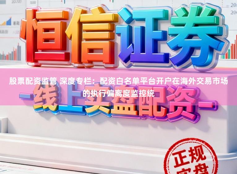 股票配资监管 深度专栏：配资白名单平台开户在海外交易市场的执行偏离度监控统