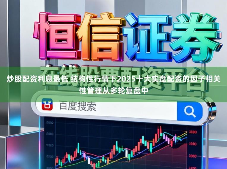 炒股配资利息最低 结构性行情下2025十大实盘配资的因子相关性管理从多轮复盘中