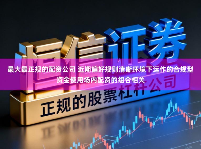 最大最正规的配资公司 近期偏好规则清晰环境下运作的合规型资金使用场内配资的组合相关