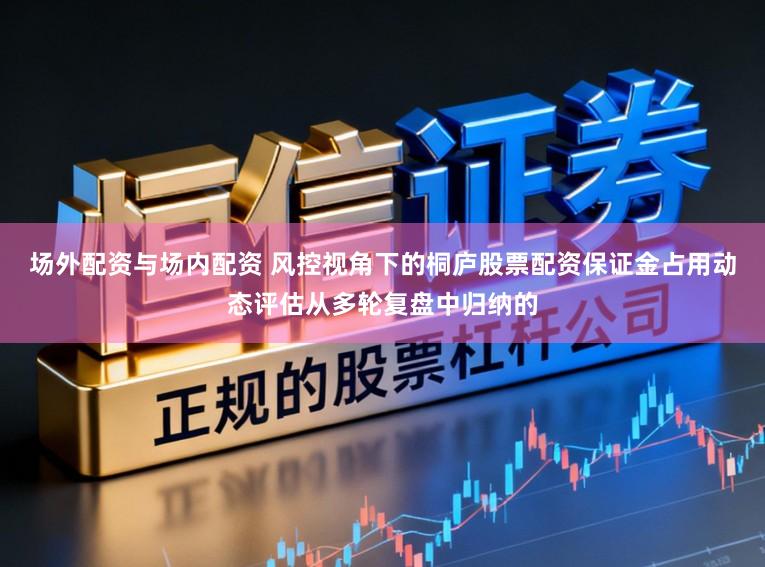 场外配资与场内配资 风控视角下的桐庐股票配资保证金占用动态评估从多轮复盘中归纳的