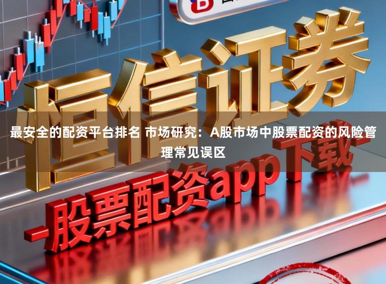 最安全的配资平台排名 市场研究：A股市场中股票配资的风险管理常见误区